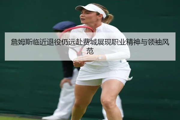詹姆斯临近退役仍远赴费城展现职业精神与领袖风范