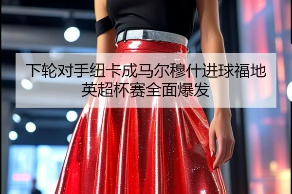 下轮对手纽卡成马尔穆什进球福地英超杯赛全面爆发